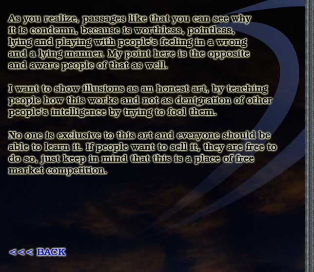 As you realize, passages like that you can see why
it is condemn, because is worthless, pointless,
lying and playing with people's feeling in a wrong
and a lying manner. My point here is the opposite
and aware people of that as well.

I want to show illusions as an honest art, and
not as denigration of other people's intelligence.

No one is exclusive to this art and everyone should be
able to learn it. If people want to sell it, they are free to
do so, just keep in mind that this is a place of free
market competition.